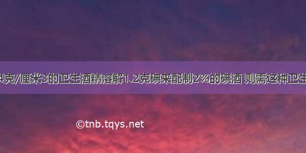 用密度为0.94克/厘米3的卫生酒精溶解1.2克碘来配制2%的碘酒 则需这种卫生酒精约是A.6