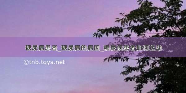 糖尿病患者_糖尿病的病因_糖尿病患者如何运动