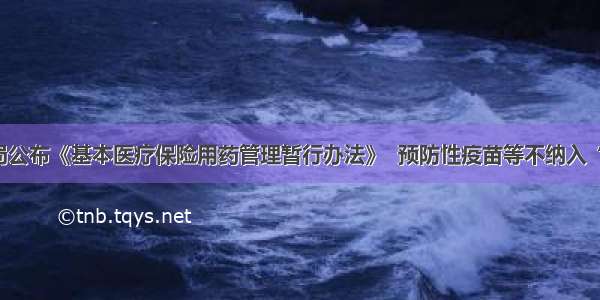 国家医保局公布《基本医疗保险用药管理暂行办法》  预防性疫苗等不纳入“基药目录”