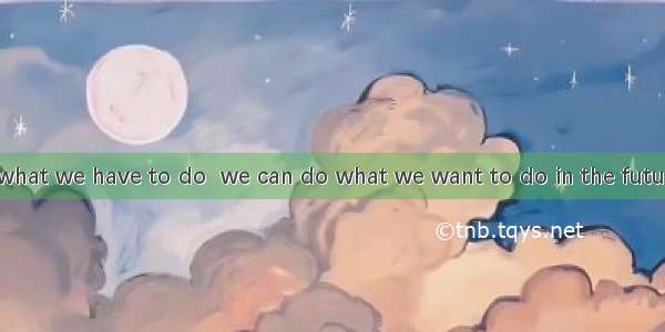 We should do what we have to do  we can do what we want to do in the future.A. so thatB. i