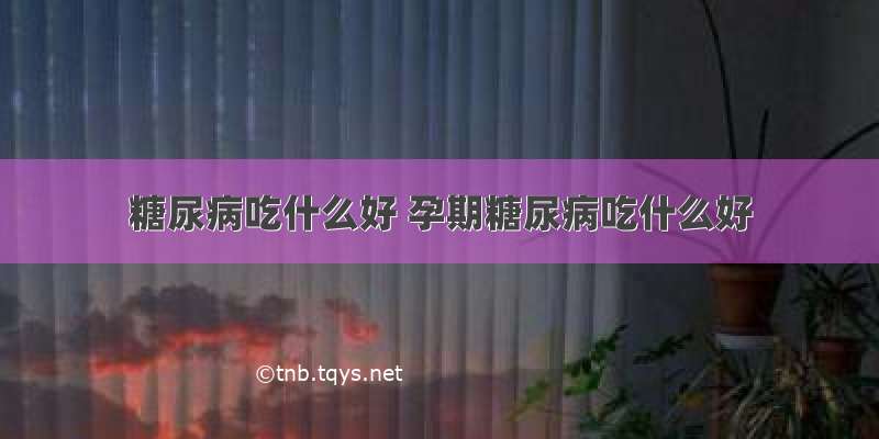 糖尿病吃什么好 孕期糖尿病吃什么好