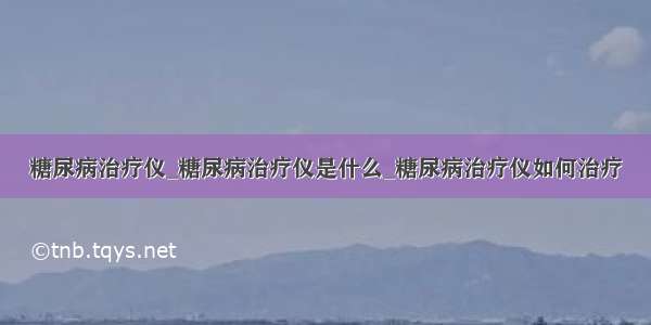 糖尿病治疗仪_糖尿病治疗仪是什么_糖尿病治疗仪如何治疗