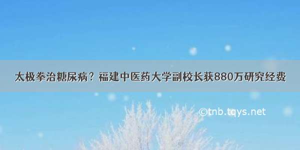 太极拳治糖尿病？福建中医药大学副校长获880万研究经费