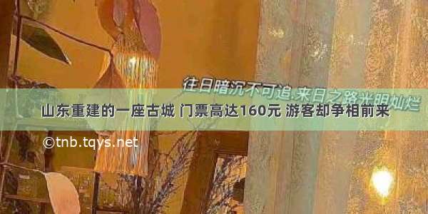 山东重建的一座古城 门票高达160元 游客却争相前来