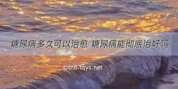 糖尿病多久可以治愈 糖尿病能彻底治好吗