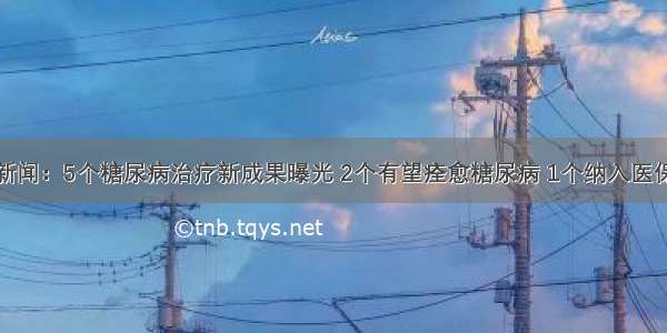 新闻：5个糖尿病治疗新成果曝光 2个有望痊愈糖尿病 1个纳入医保