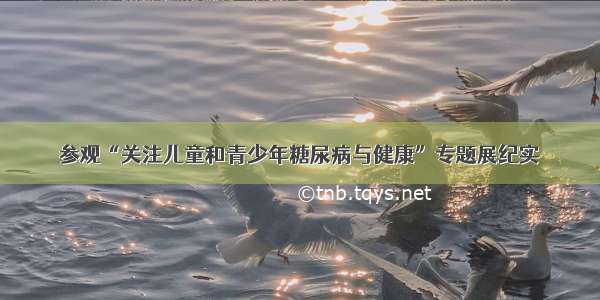 参观“关注儿童和青少年糖尿病与健康”专题展纪实