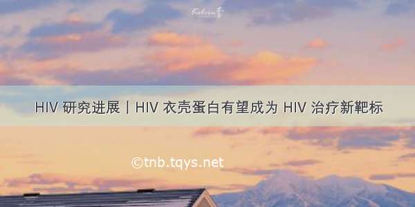 HIV 研究进展丨HIV 衣壳蛋白有望成为 HIV 治疗新靶标