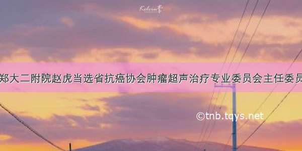 郑大二附院赵虎当选省抗癌协会肿瘤超声治疗专业委员会主任委员