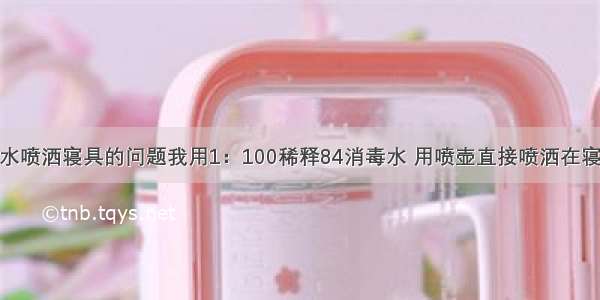 我用84消毒水喷洒寝具的问题我用1：100稀释84消毒水 用喷壶直接喷洒在寝具上 还可以