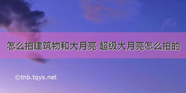 怎么拍建筑物和大月亮 超级大月亮怎么拍的