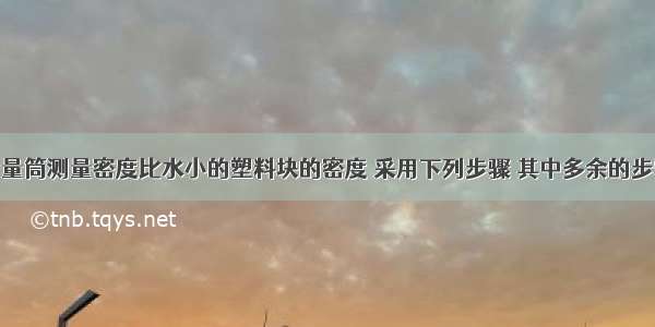 利用天平和量筒测量密度比水小的塑料块的密度 采用下列步骤 其中多余的步骤是A.用天