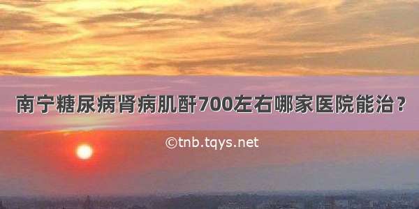 南宁糖尿病肾病肌酐700左右哪家医院能治？