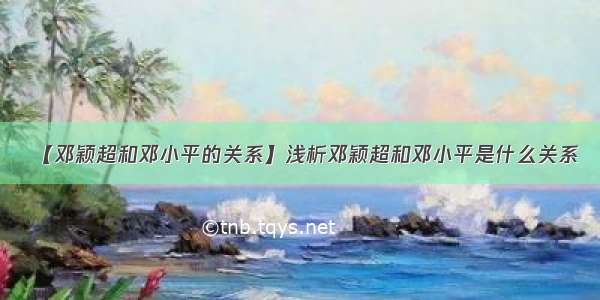 【邓颖超和邓小平的关系】浅析邓颖超和邓小平是什么关系