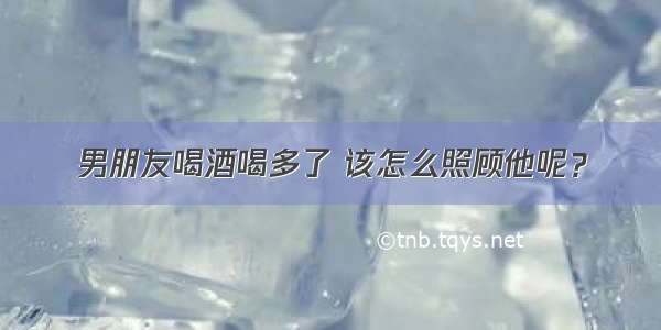 男朋友喝酒喝多了 该怎么照顾他呢？