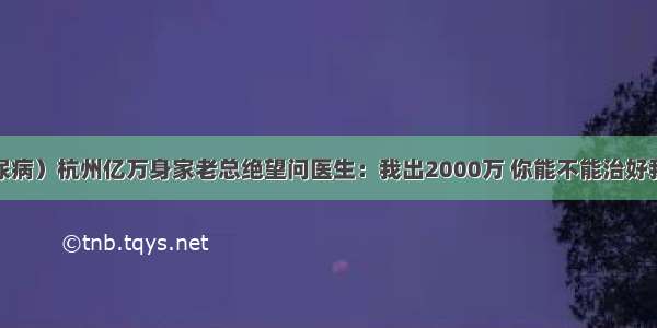 （糖尿病）杭州亿万身家老总绝望问医生：我出2000万 你能不能治好我的病？