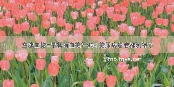 空腹血糖=早餐前血糖？90% 糖尿病患者都测错了