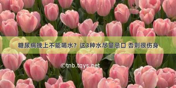 糖尿病晚上不能喝水？这3种水尽量忌口 否则很伤身