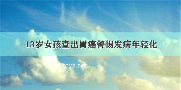 13岁女孩查出胃癌警惕发病年轻化