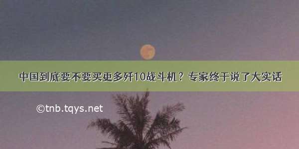 中国到底要不要买更多歼10战斗机？专家终于说了大实话