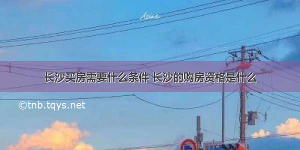 长沙买房需要什么条件 长沙的购房资格是什么