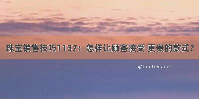 珠宝销售技巧1137：怎样让顾客接受 更贵的款式？