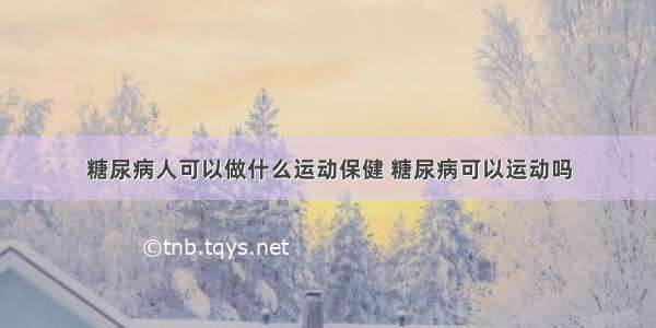 糖尿病人可以做什么运动保健 糖尿病可以运动吗