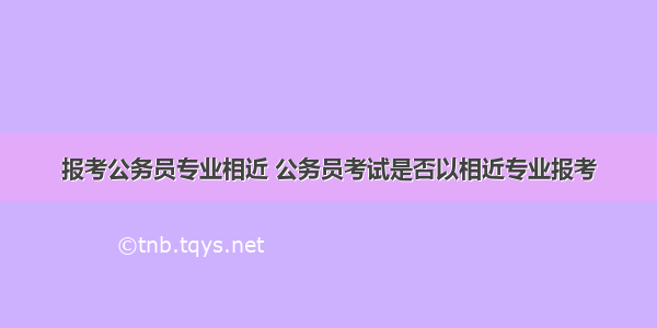 报考公务员专业相近 公务员考试是否以相近专业报考