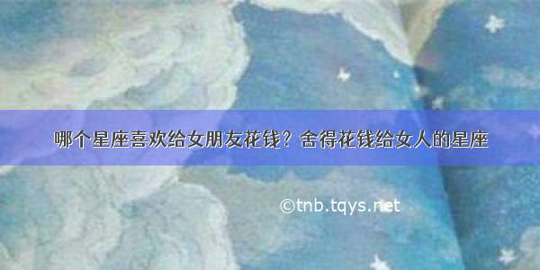 哪个星座喜欢给女朋友花钱？舍得花钱给女人的星座