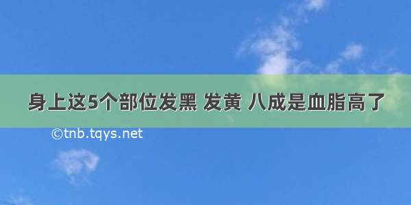 身上这5个部位发黑 发黄 八成是血脂高了