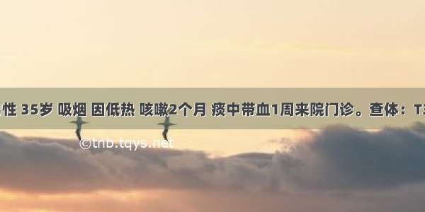 患者 男性 35岁 吸烟 因低热 咳嗽2个月 痰中带血1周来院门诊。查体：T37.5℃ 