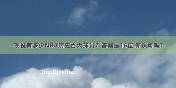 现役有多少NBA历史百大球员？答案是16位 你认可吗？