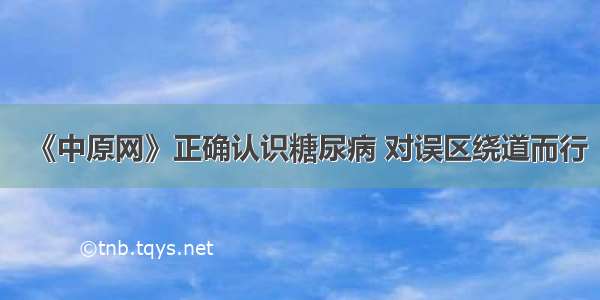 《中原网》正确认识糖尿病 对误区绕道而行