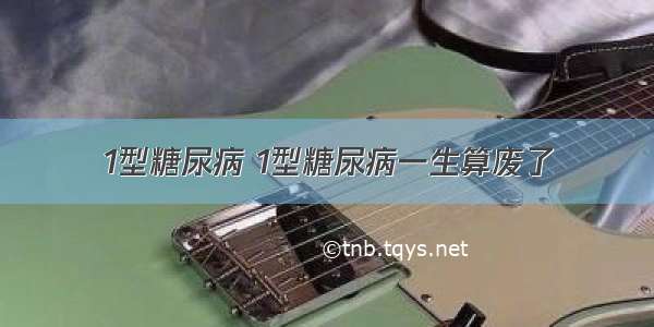 1型糖尿病 1型糖尿病一生算废了