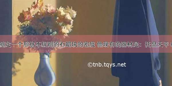 某同学要测定一个形状不规则的石蜡块的密度 他现有的器材是：托盘天平 砝码 量筒 