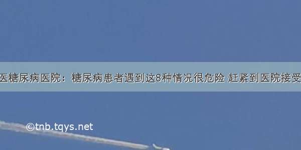 贵州百灵中医糖尿病医院：糖尿病患者遇到这8种情况很危险 赶紧到医院接受正规的治疗！