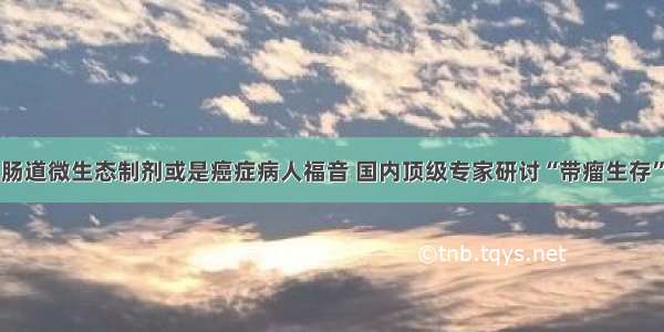 肠道微生态制剂或是癌症病人福音 国内顶级专家研讨“带瘤生存”