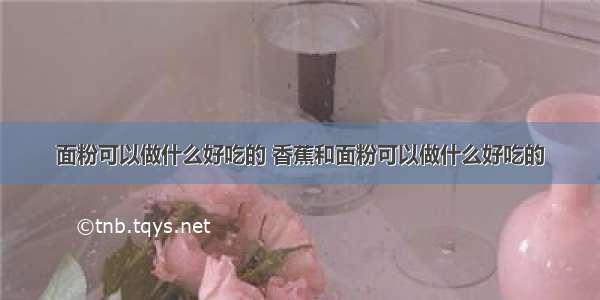 面粉可以做什么好吃的 香蕉和面粉可以做什么好吃的