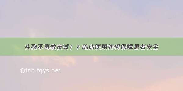 头孢不再做皮试！？临床使用如何保障患者安全