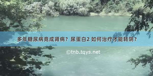 多年糖尿病竟成肾病？尿蛋白2 如何治疗才能转阴？