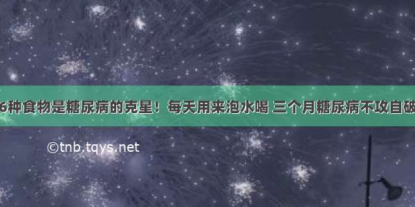 6种食物是糖尿病的克星！每天用来泡水喝 三个月糖尿病不攻自破