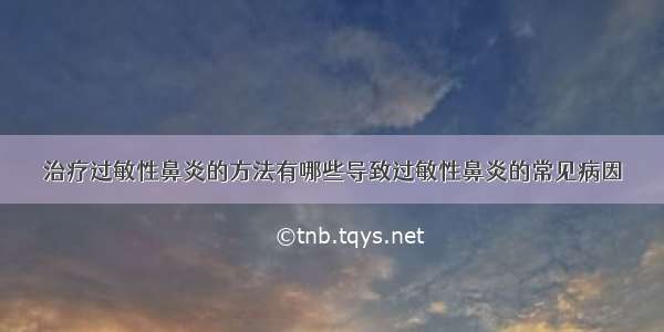 治疗过敏性鼻炎的方法有哪些导致过敏性鼻炎的常见病因