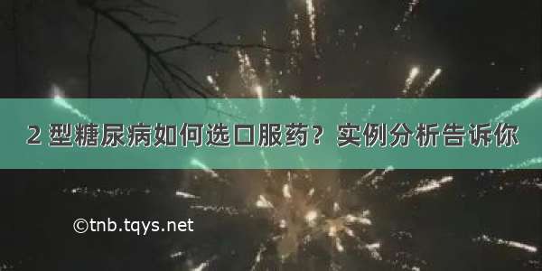 2 型糖尿病如何选口服药？实例分析告诉你