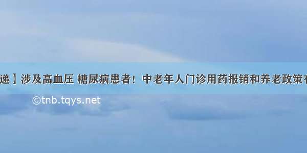 【新政速递】涉及高血压 糖尿病患者！中老年人门诊用药报销和养老政策有重要变化