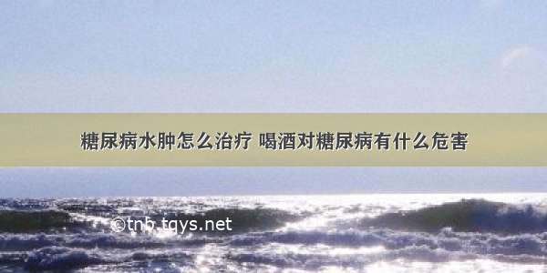 糖尿病水肿怎么治疗 喝酒对糖尿病有什么危害