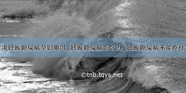 解决妊娠糖尿病孕妇呕吐_妊娠糖尿病怎么办_妊娠糖尿病不能吃什么