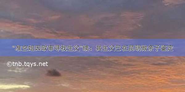 “准空姐因政审寻找生父”续：其生父已在昆明做亲子鉴定