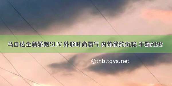 马自达全新轿跑SUV 外形时尚霸气 内饰简约沉稳 不输ABB