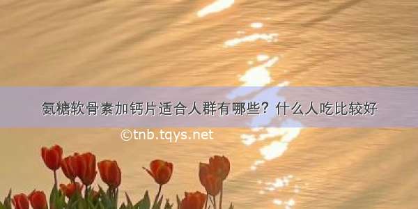 氨糖软骨素加钙片适合人群有哪些？什么人吃比较好