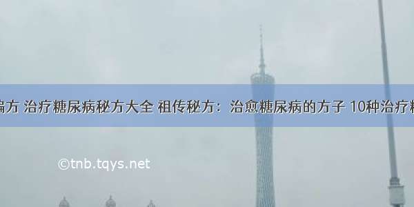 糖尿病治疗偏方 治疗糖尿病秘方大全 祖传秘方：治愈糖尿病的方子 10种治疗糖尿病的偏方